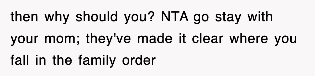 then why should you? NTA go stay with your mom; they've made it clear where you fall in the family order