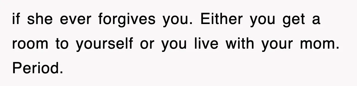 if she ever forgives you. Either you get a room to yourself or you live with your mom. Period.