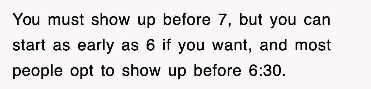 Employee Stops Coming In Early After Boss Refuses To Pay Overtime, Company Now Pays Him To Do Nothing You must show up before 7, but you can start as early as 6 if you want, and most people opt to show up before 6:30.