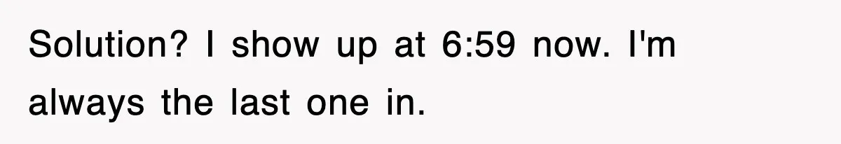 Employee Stops Coming In Early After Boss Refuses To Pay Overtime, Company Now Pays Him To Do Nothing Solution? I show up at 6:59 now. I'm always the last one in.