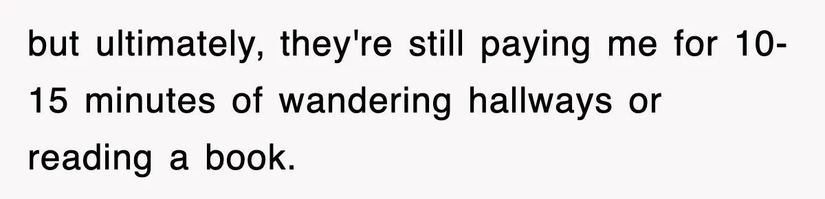 Employee Stops Coming In Early After Boss Refuses To Pay Overtime, Company Now Pays Him To Do Nothing but ultimately, they're still paying me for 10-15 minutes of wandering hallways or reading a book.