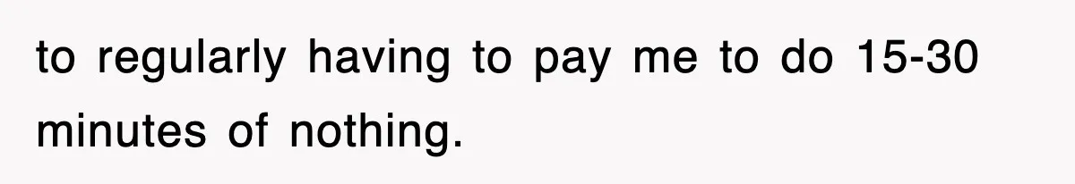 Employee Stops Coming In Early After Boss Refuses To Pay Overtime, Company Now Pays Him To Do Nothing to regularly having to pay me to do 15-30 minutes of nothing.