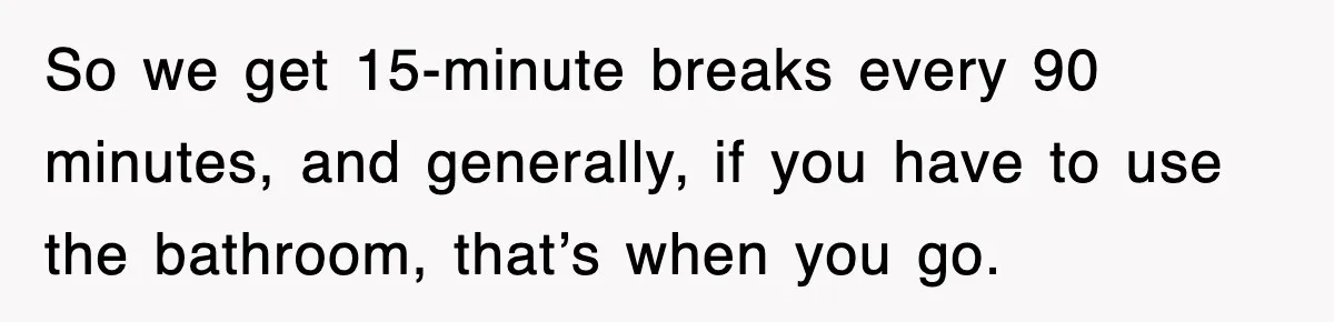 Employee Stops Coming In Early After Boss Refuses To Pay Overtime, Company Now Pays Him To Do Nothing So we get 15-minute breaks every 90 minutes, and generally, if you have to use the bathroom, that’s when you go.