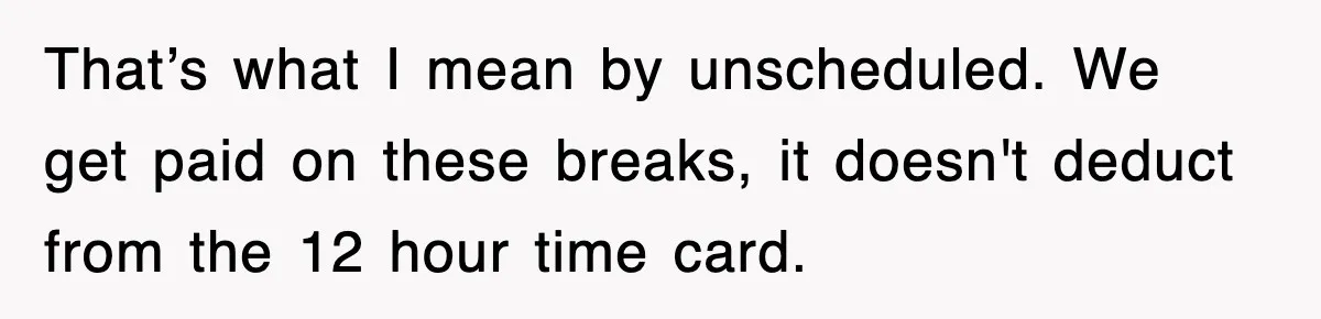 Employee Stops Coming In Early After Boss Refuses To Pay Overtime, Company Now Pays Him To Do Nothing That’s what I mean by unscheduled. We get paid on these breaks, it doesn't deduct from the 12 hour time card.