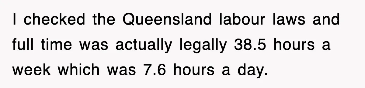 Employee Stops Coming In Early After Boss Refuses To Pay Overtime, Company Now Pays Him To Do Nothing I checked the Queensland labour laws and full time was actually legally 38.5 hours a week which was 7.6 hours a day.