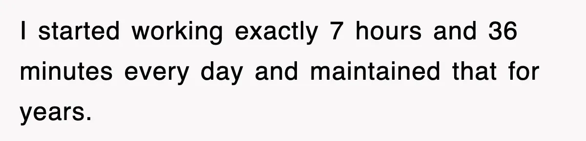 Employee Stops Coming In Early After Boss Refuses To Pay Overtime, Company Now Pays Him To Do Nothing I started working exactly 7 hours and 36 minutes every day and maintained that for years.