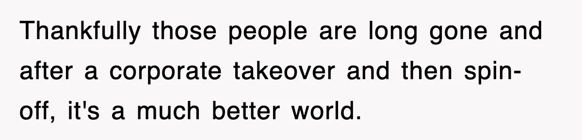 Employee Stops Coming In Early After Boss Refuses To Pay Overtime, Company Now Pays Him To Do Nothing Thankfully those people are long gone and after a corporate takeover and then spin-off, it's a much better world.
