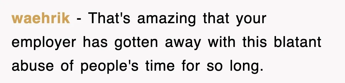 Employee Stops Coming In Early After Boss Refuses To Pay Overtime, Company Now Pays Him To Do Nothing waehrik − That's amazing that your employer has gotten away with this blatant abuse of people's time for so long.