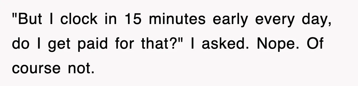Employee Stops Coming In Early After Boss Refuses To Pay Overtime, Company Now Pays Him To Do Nothing "But I clock in 15 minutes early every day, do I get paid for that?" I asked. Nope. Of course not.