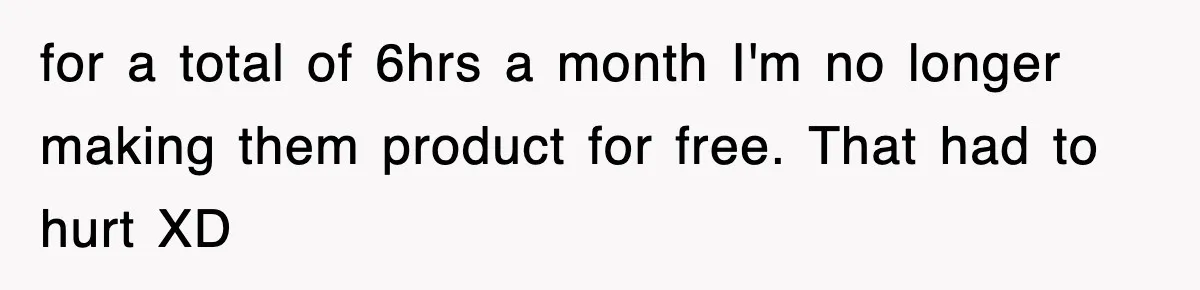 Employee Stops Coming In Early After Boss Refuses To Pay Overtime, Company Now Pays Him To Do Nothing for a total of 6hrs a month I'm no longer making them product for free. That had to hurt XD