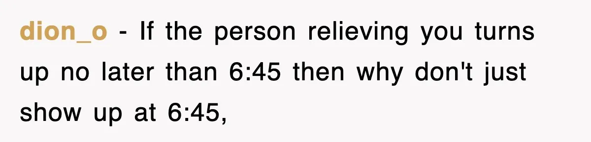 Employee Stops Coming In Early After Boss Refuses To Pay Overtime, Company Now Pays Him To Do Nothing dion_o − If the person relieving you turns up no later than 6:45 then why don't just show up at 6:45,