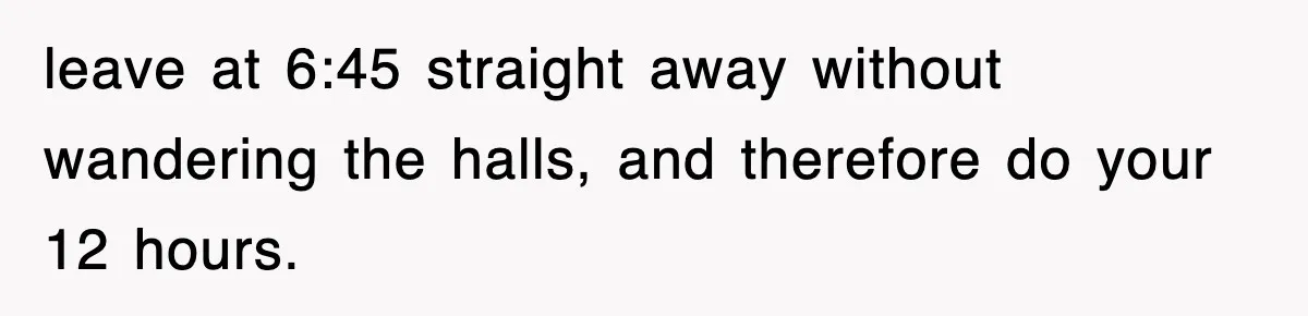 Employee Stops Coming In Early After Boss Refuses To Pay Overtime, Company Now Pays Him To Do Nothing leave at 6:45 straight away without wandering the halls, and therefore do your 12 hours.