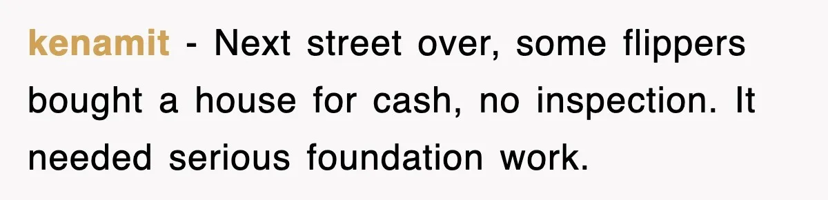 kenamit − Next street over, some flippers bought a house for cash, no inspection. It needed serious foundation work.