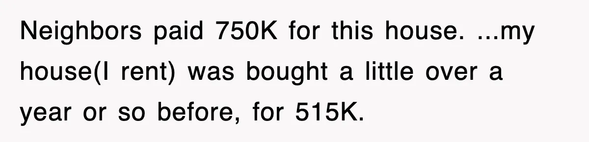 Neighbors paid 750K for this house. ...my house(I rent) was bought a little over a year or so before, for 515K.