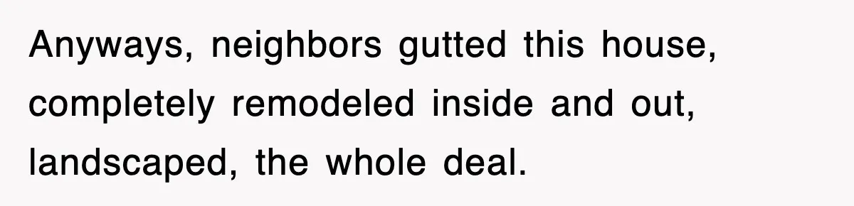Anyways, neighbors gutted this house, completely remodeled inside and out, landscaped, the whole deal.