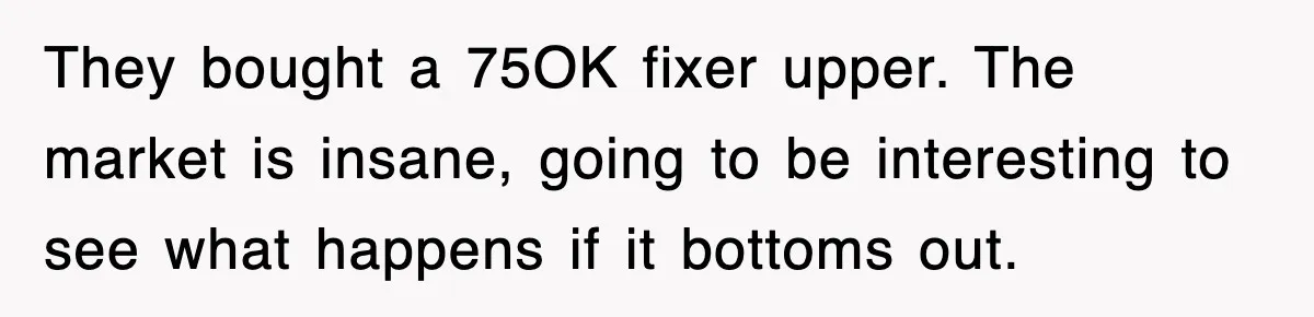 They bought a 75OK fixer upper. The market is insane, going to be interesting to see what happens if it bottoms out.