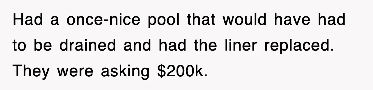 Had a once-nice pool that would have had to be drained and had the liner replaced. They were asking $200k.