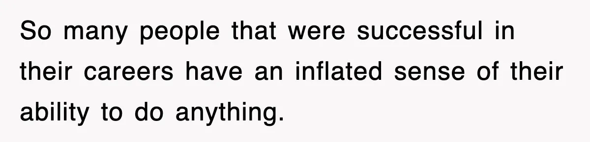 So many people that were successful in their careers have an inflated sense of their ability to do anything.