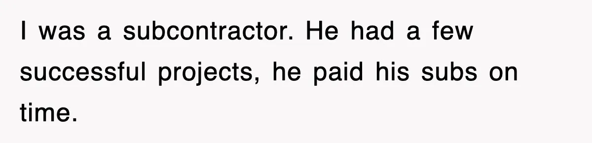 I was a subcontractor. He had a few successful projects, he paid his subs on time.