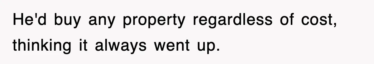 He'd buy any property regardless of cost, thinking it always went up.