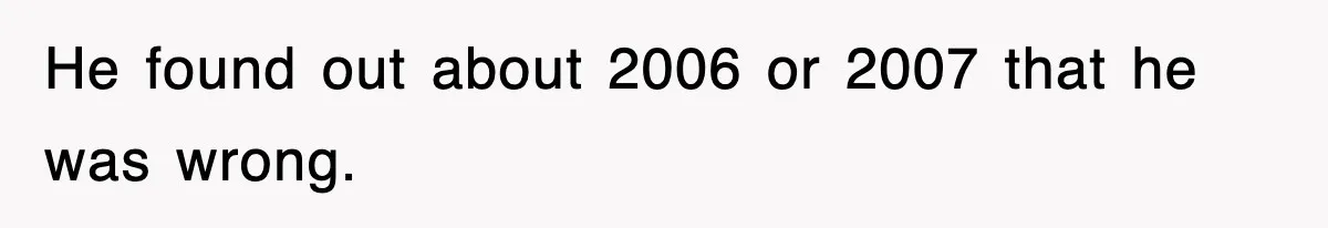 He found out about 2006 or 2007 that he was wrong.
