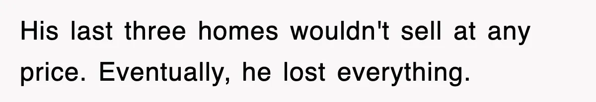 His last three homes wouldn't sell at any price. Eventually, he lost everything.
