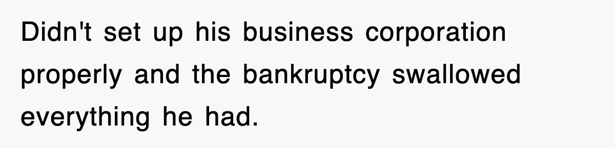 Didn't set up his business corporation properly and the bankruptcy swallowed everything he had.