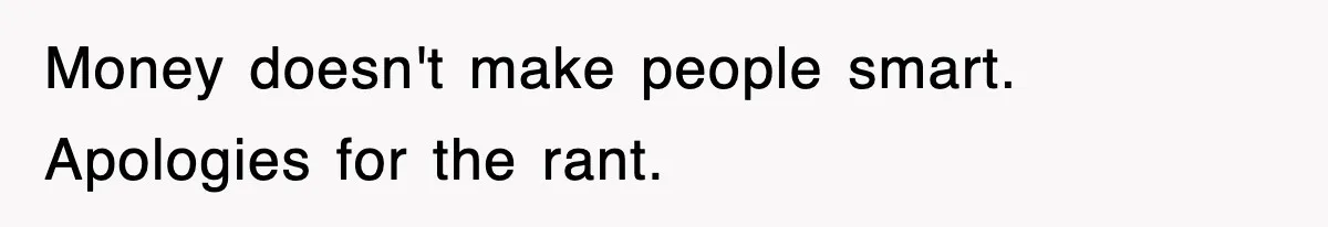 Money doesn't make people smart. Apologies for the rant.