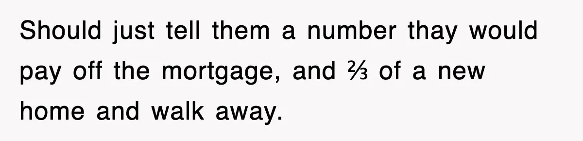 Should just tell them a number thay would pay off the mortgage, and ⅔ of a new home and walk away.