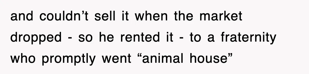 and couldn’t sell it when the market dropped - so he rented it - to a fraternity who promptly went “animal house”