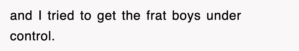 and I tried to get the frat boys under control.