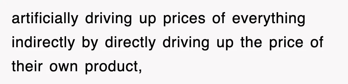 artificially driving up prices of everything indirectly by directly driving up the price of their own product,