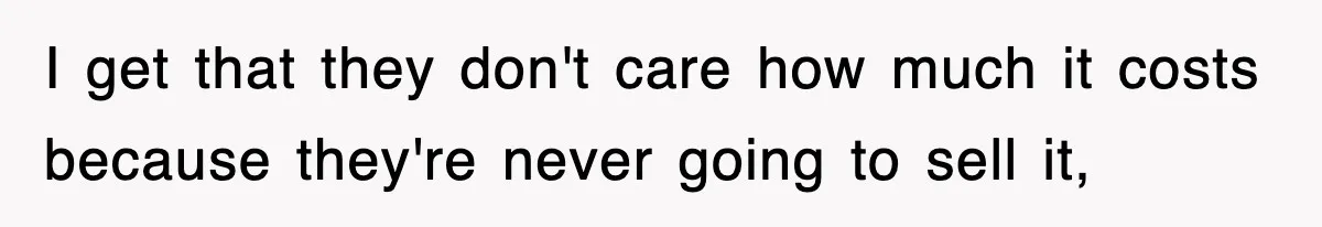 I get that they don't care how much it costs because they're never going to sell it,
