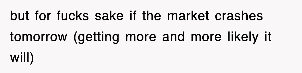 but for fucks sake if the market crashes tomorrow (getting more and more likely it will)