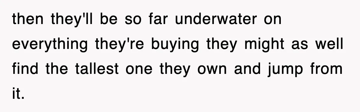 then they'll be so far underwater on everything they're buying they might as well find the tallest one they own and jump from it.