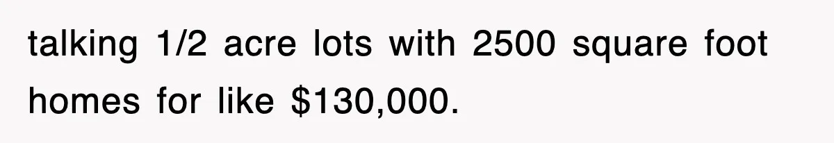 talking 1/2 acre lots with 2500 square foot homes for like $130,000.