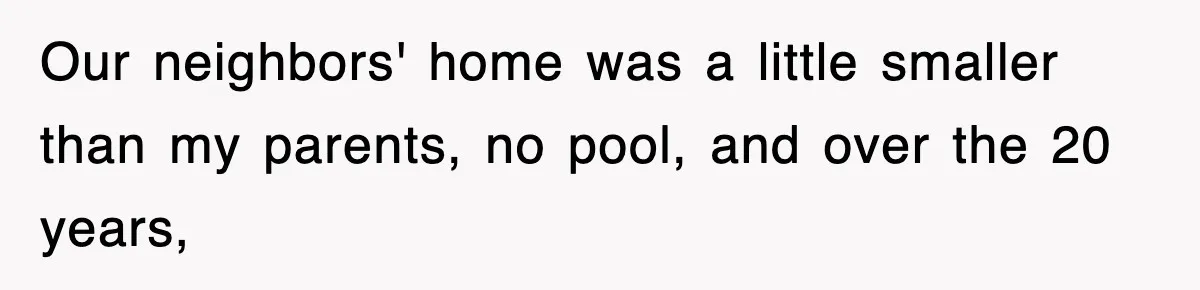 Our neighbors' home was a little smaller than my parents, no pool, and over the 20 years,