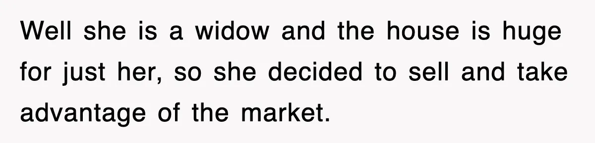 Well she is a widow and the house is huge for just her, so she decided to sell and take advantage of the market.