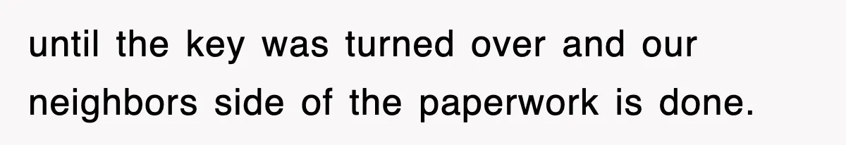 until the key was turned over and our neighbors side of the paperwork is done.