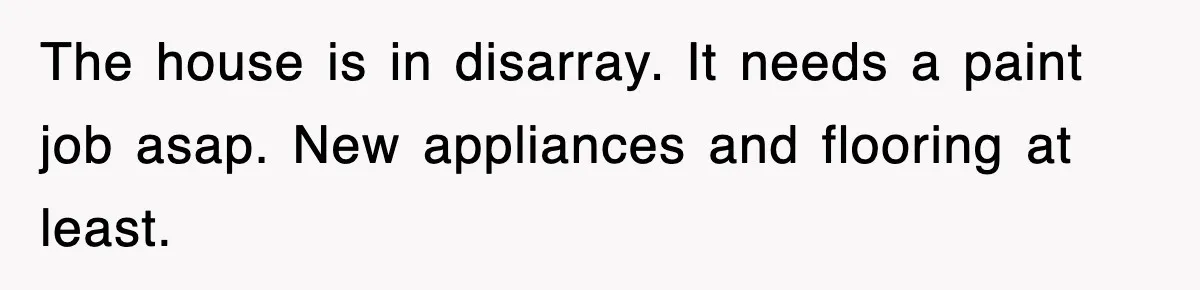 The house is in disarray. It needs a paint job asap. New appliances and flooring at least.