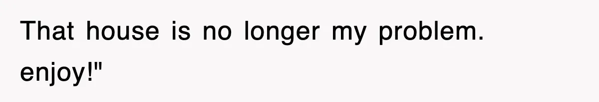 That house is no longer my problem. enjoy!"