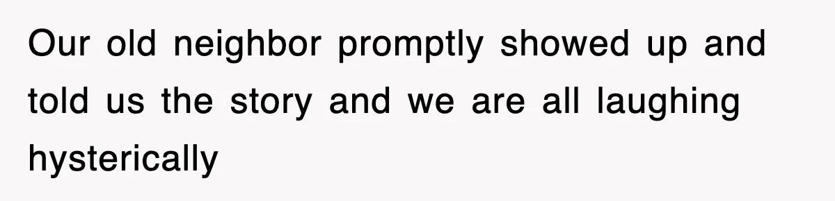 Our old neighbor promptly showed up and told us the story and we are all laughing hysterically
