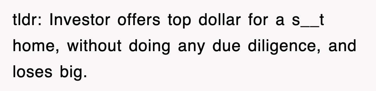 tldr: Investor offers top dollar for a s__t home, without doing any due diligence, and loses big.