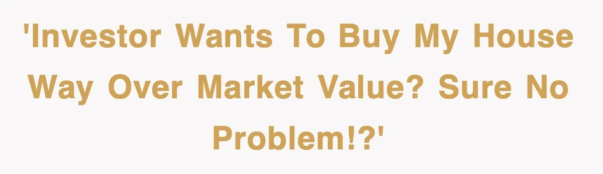 'Investor wants to buy my house way over market value? Sure no problem!?'