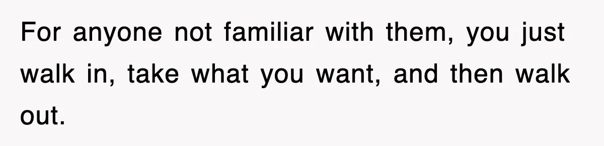 For anyone not familiar with them, you just walk in, take what you want, and then walk out.