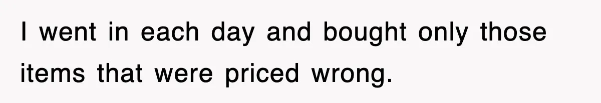 I went in each day and bought only those items that were priced wrong.