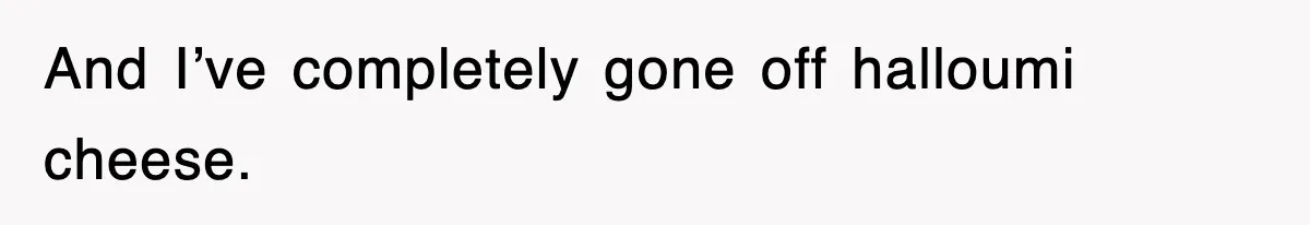 And I’ve completely gone off halloumi cheese.