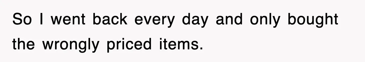 So I went back every day and only bought the wrongly priced items.