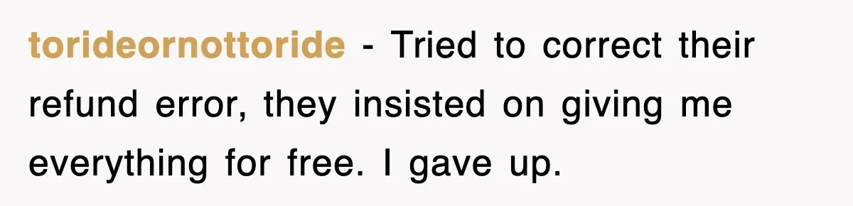 torideornottoride − Tried to correct their refund error, they insisted on giving me everything for free. I gave up.