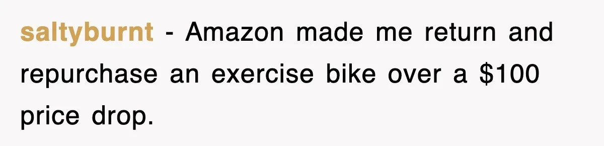 saltyburnt − Amazon made me return and repurchase an exercise bike over a $100 price drop.